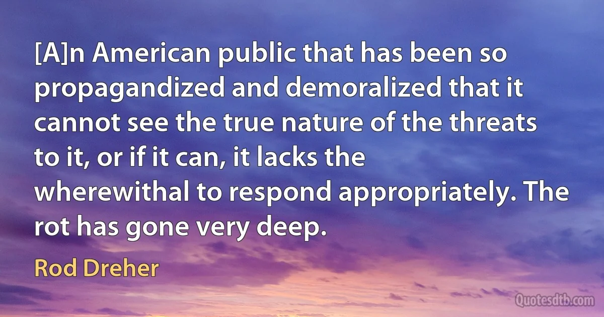 [A]n American public that has been so propagandized and demoralized that it cannot see the true nature of the threats to it, or if it can, it lacks the wherewithal to respond appropriately. The rot has gone very deep. (Rod Dreher)