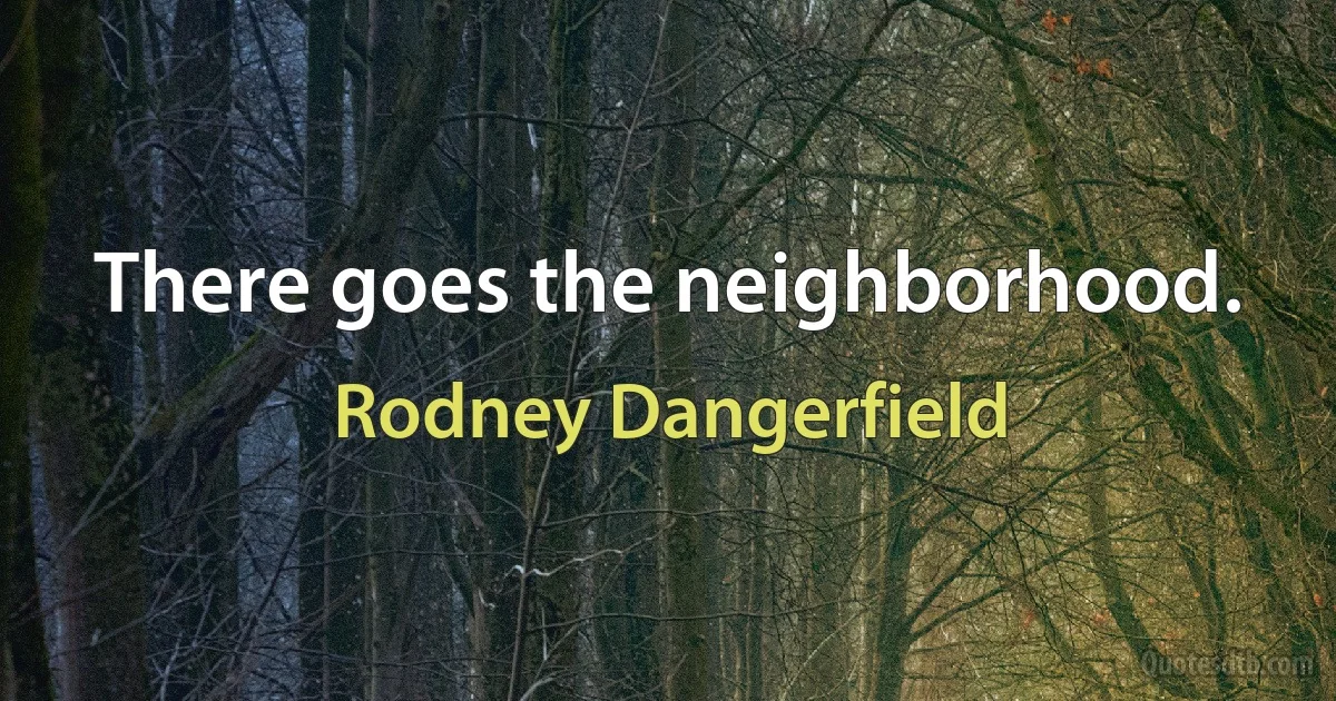 There goes the neighborhood. (Rodney Dangerfield)