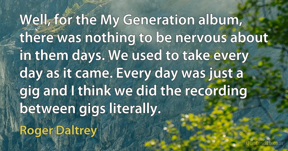 Well, for the My Generation album, there was nothing to be nervous about in them days. We used to take every day as it came. Every day was just a gig and I think we did the recording between gigs literally. (Roger Daltrey)