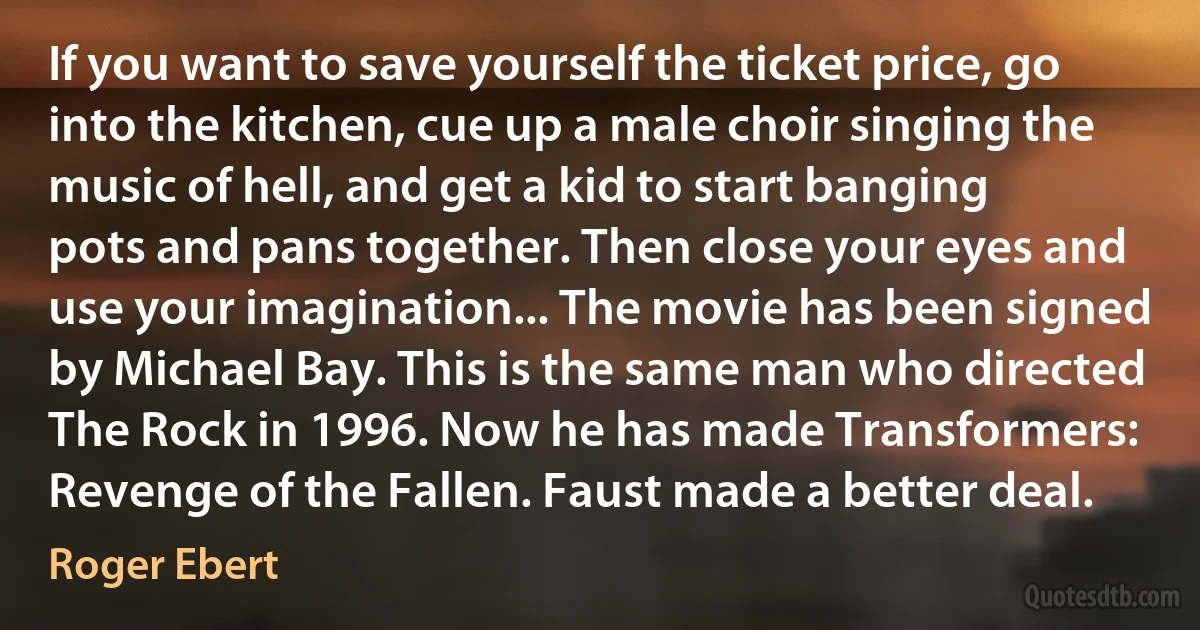 If you want to save yourself the ticket price, go into the kitchen, cue up a male choir singing the music of hell, and get a kid to start banging pots and pans together. Then close your eyes and use your imagination... The movie has been signed by Michael Bay. This is the same man who directed The Rock in 1996. Now he has made Transformers: Revenge of the Fallen. Faust made a better deal. (Roger Ebert)