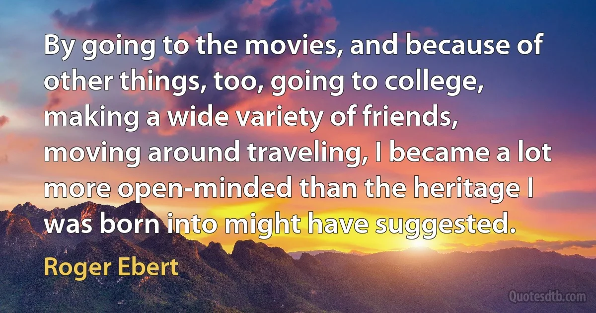 By going to the movies, and because of other things, too, going to college, making a wide variety of friends, moving around traveling, I became a lot more open-minded than the heritage I was born into might have suggested. (Roger Ebert)