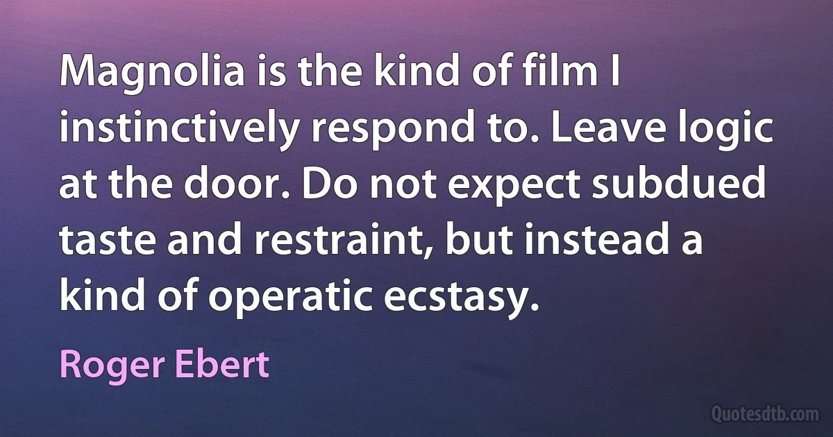 Magnolia is the kind of film I instinctively respond to. Leave logic at the door. Do not expect subdued taste and restraint, but instead a kind of operatic ecstasy. (Roger Ebert)