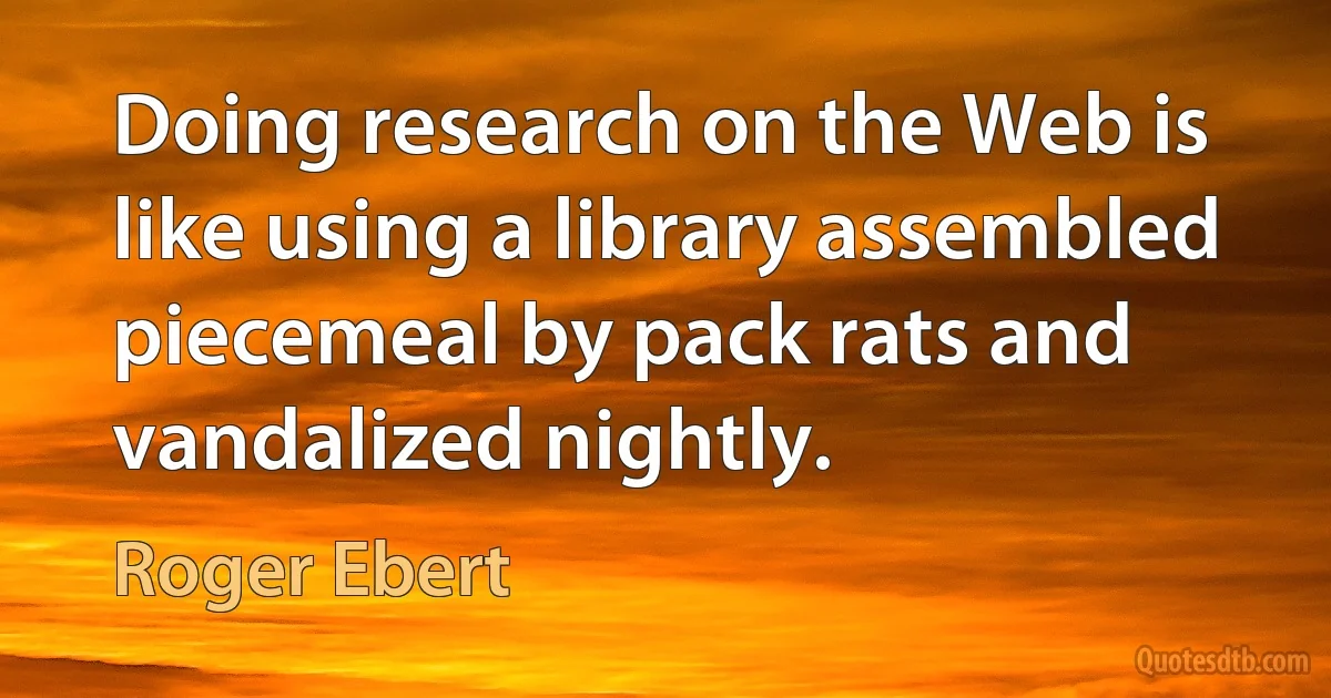 Doing research on the Web is like using a library assembled piecemeal by pack rats and vandalized nightly. (Roger Ebert)