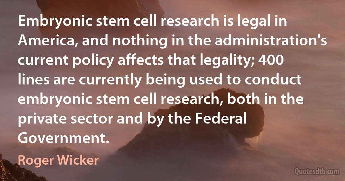 Embryonic stem cell research is legal in America, and nothing in the administration's current policy affects that legality; 400 lines are currently being used to conduct embryonic stem cell research, both in the private sector and by the Federal Government. (Roger Wicker)