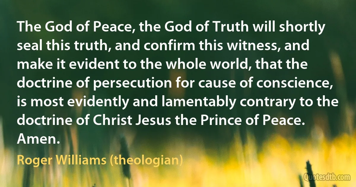 The God of Peace, the God of Truth will shortly seal this truth, and confirm this witness, and make it evident to the whole world, that the doctrine of persecution for cause of conscience, is most evidently and lamentably contrary to the doctrine of Christ Jesus the Prince of Peace.
Amen. (Roger Williams (theologian))