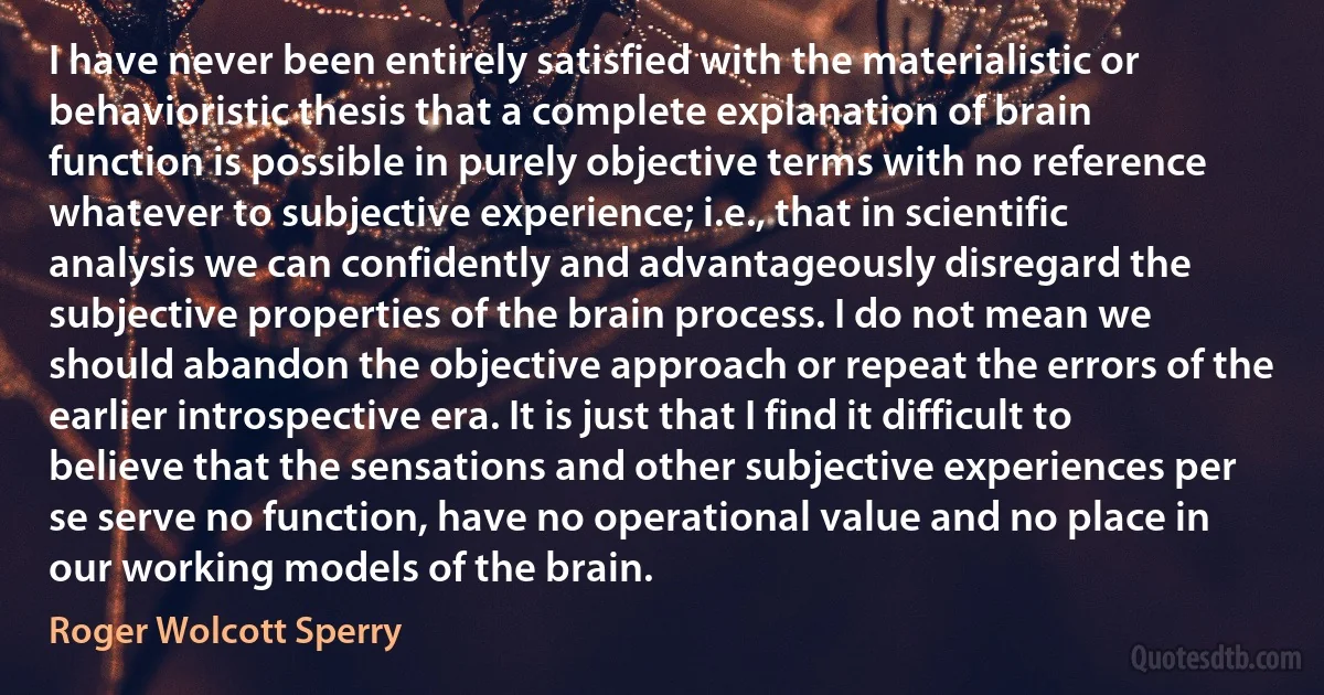 I have never been entirely satisfied with the materialistic or behavioristic thesis that a complete explanation of brain function is possible in purely objective terms with no reference whatever to subjective experience; i.e., that in scientific analysis we can confidently and advantageously disregard the subjective properties of the brain process. I do not mean we should abandon the objective approach or repeat the errors of the earlier introspective era. It is just that I find it difficult to believe that the sensations and other subjective experiences per se serve no function, have no operational value and no place in our working models of the brain. (Roger Wolcott Sperry)