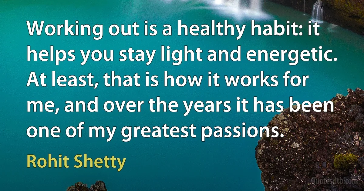 Working out is a healthy habit: it helps you stay light and energetic. At least, that is how it works for me, and over the years it has been one of my greatest passions. (Rohit Shetty)