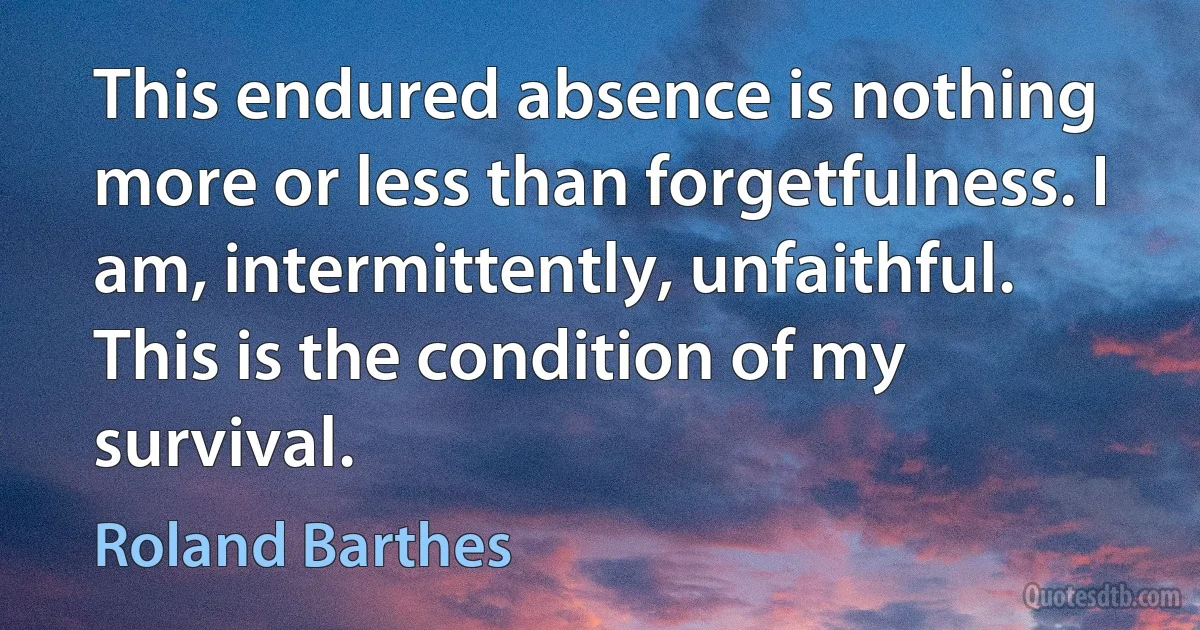 This endured absence is nothing more or less than forgetfulness. I am, intermittently, unfaithful. This is the condition of my survival. (Roland Barthes)