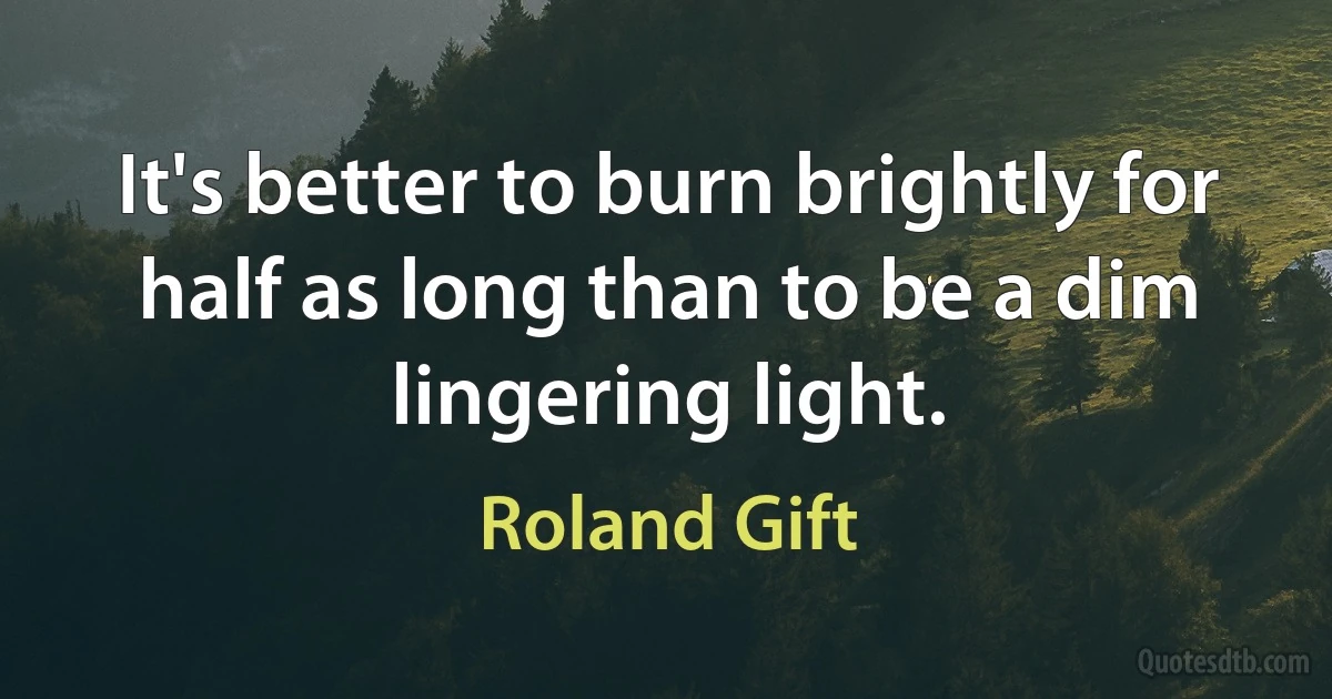 It's better to burn brightly for half as long than to be a dim lingering light. (Roland Gift)