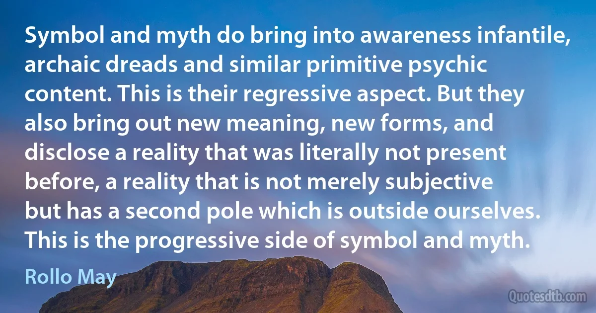 Symbol and myth do bring into awareness infantile, archaic dreads and similar primitive psychic content. This is their regressive aspect. But they also bring out new meaning, new forms, and disclose a reality that was literally not present before, a reality that is not merely subjective but has a second pole which is outside ourselves. This is the progressive side of symbol and myth. (Rollo May)