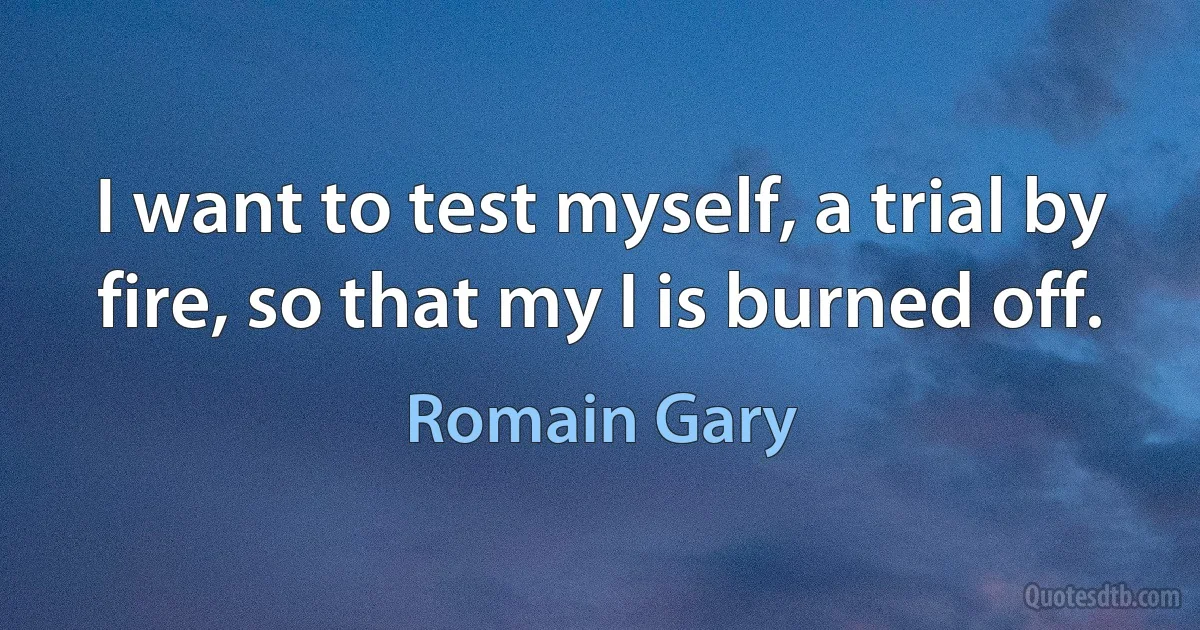 I want to test myself, a trial by fire, so that my I is burned off. (Romain Gary)