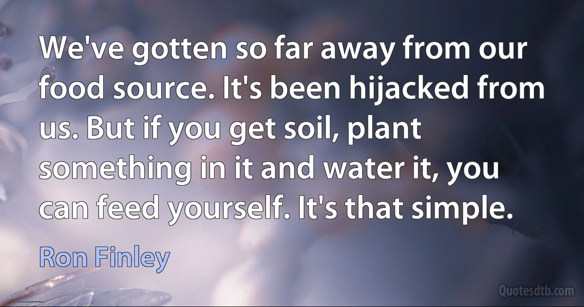 We've gotten so far away from our food source. It's been hijacked from us. But if you get soil, plant something in it and water it, you can feed yourself. It's that simple. (Ron Finley)