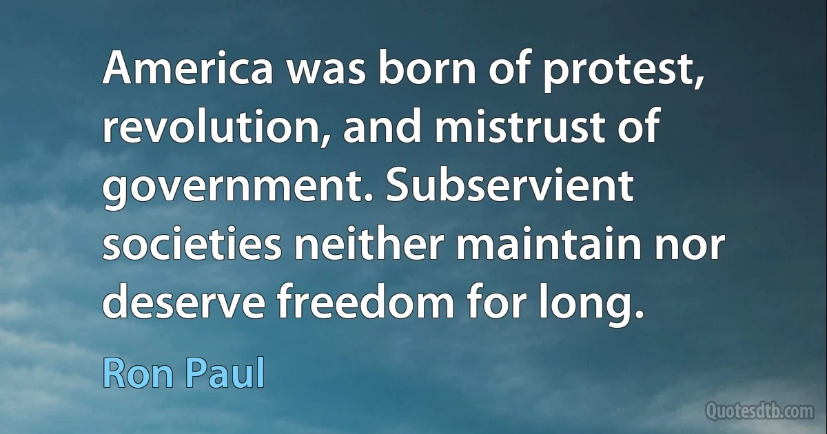 America was born of protest, revolution, and mistrust of government. Subservient societies neither maintain nor deserve freedom for long. (Ron Paul)