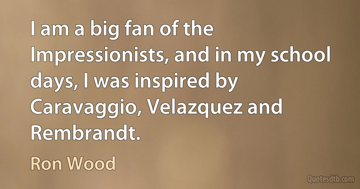 I am a big fan of the Impressionists, and in my school days, I was inspired by Caravaggio, Velazquez and Rembrandt. (Ron Wood)