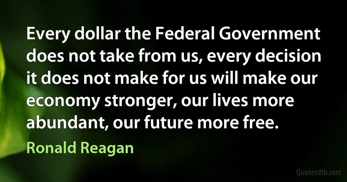 Every dollar the Federal Government does not take from us, every decision it does not make for us will make our economy stronger, our lives more abundant, our future more free. (Ronald Reagan)