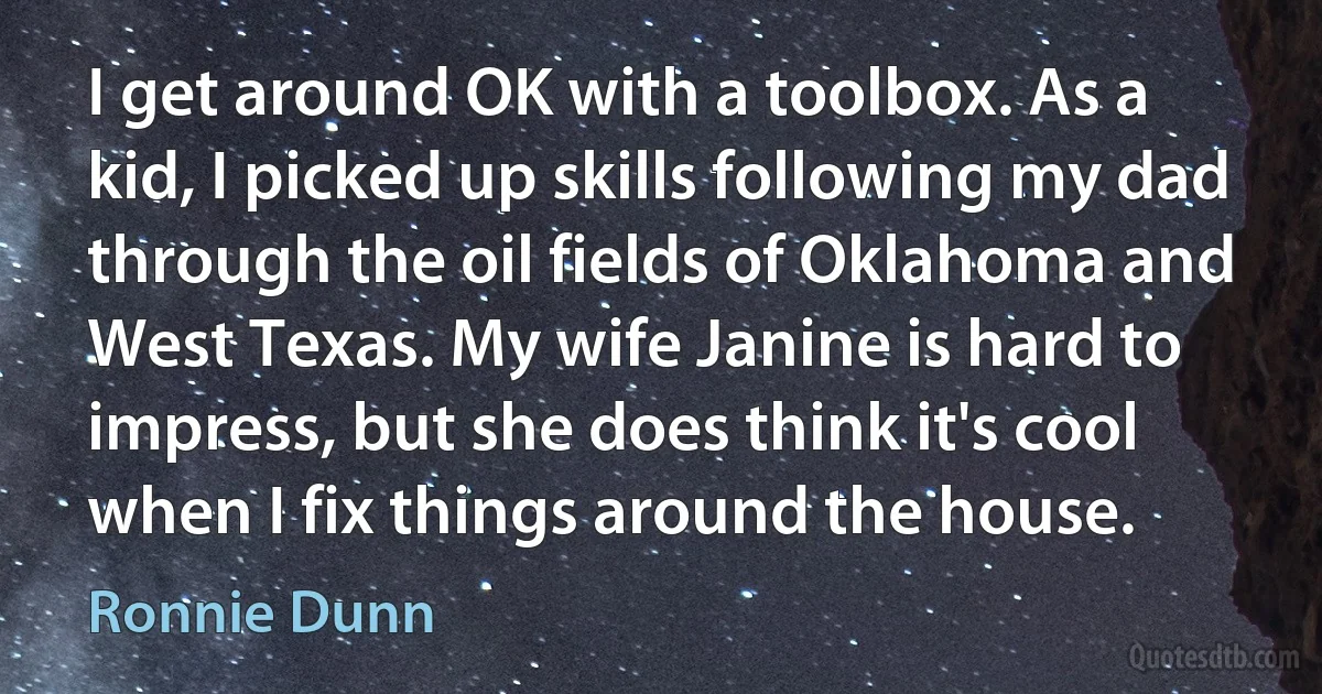 I get around OK with a toolbox. As a kid, I picked up skills following my dad through the oil fields of Oklahoma and West Texas. My wife Janine is hard to impress, but she does think it's cool when I fix things around the house. (Ronnie Dunn)