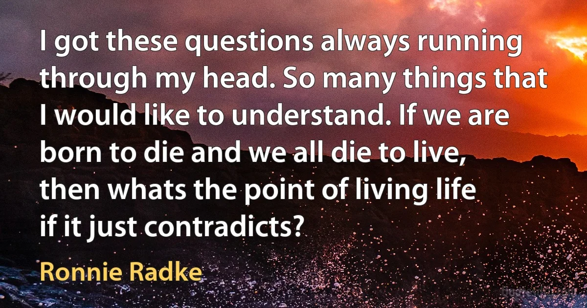 I got these questions always running through my head. So many things that I would like to understand. If we are born to die and we all die to live, then whats the point of living life if it just contradicts? (Ronnie Radke)