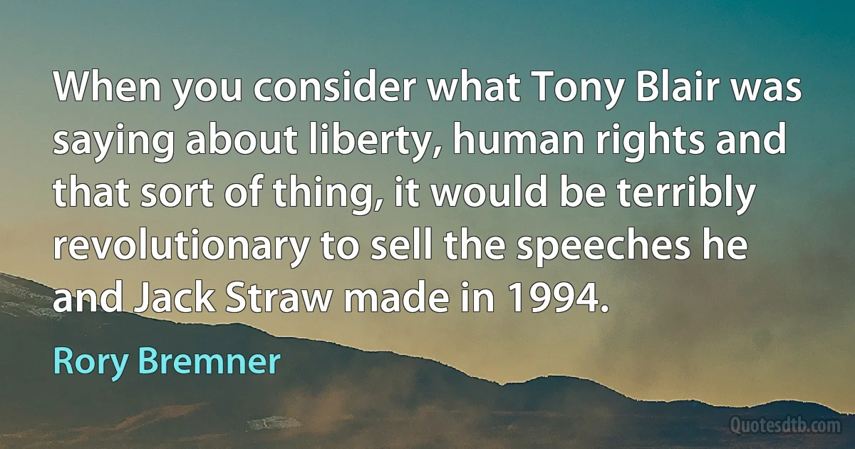 When you consider what Tony Blair was saying about liberty, human rights and that sort of thing, it would be terribly revolutionary to sell the speeches he and Jack Straw made in 1994. (Rory Bremner)