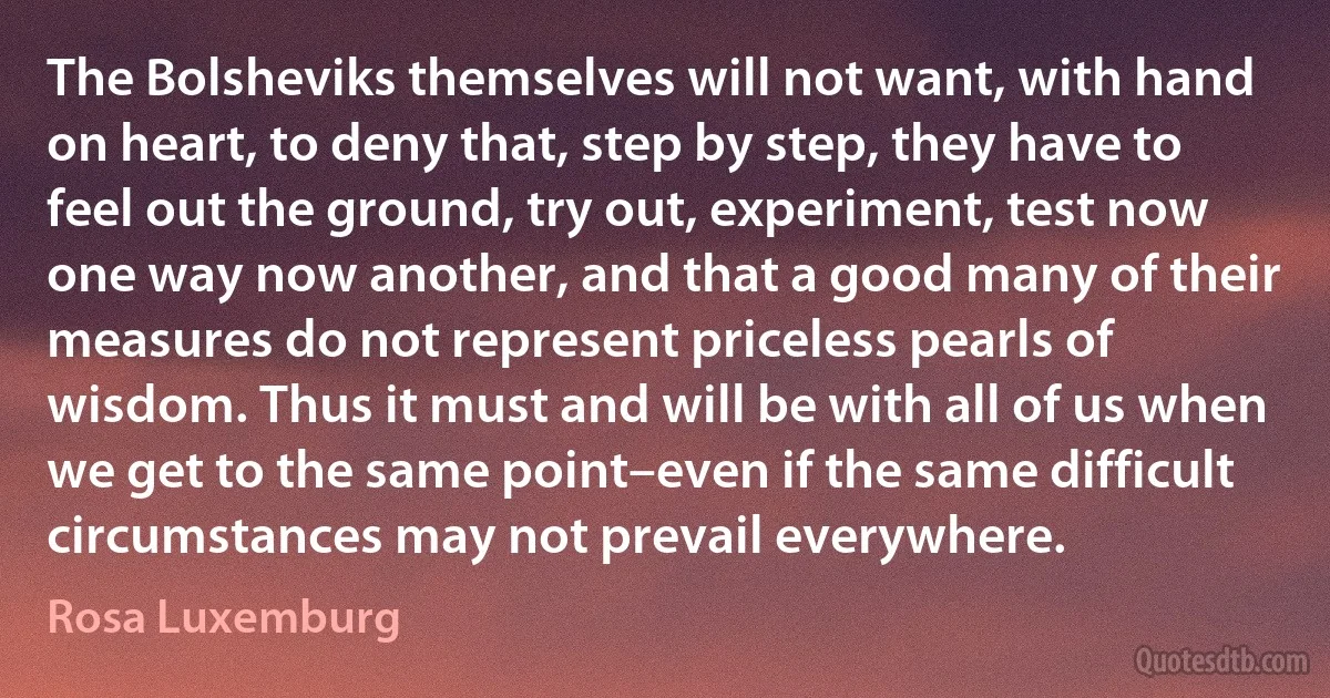 The Bolsheviks themselves will not want, with hand on heart, to deny that, step by step, they have to feel out the ground, try out, experiment, test now one way now another, and that a good many of their measures do not represent priceless pearls of wisdom. Thus it must and will be with all of us when we get to the same point–even if the same difficult circumstances may not prevail everywhere. (Rosa Luxemburg)