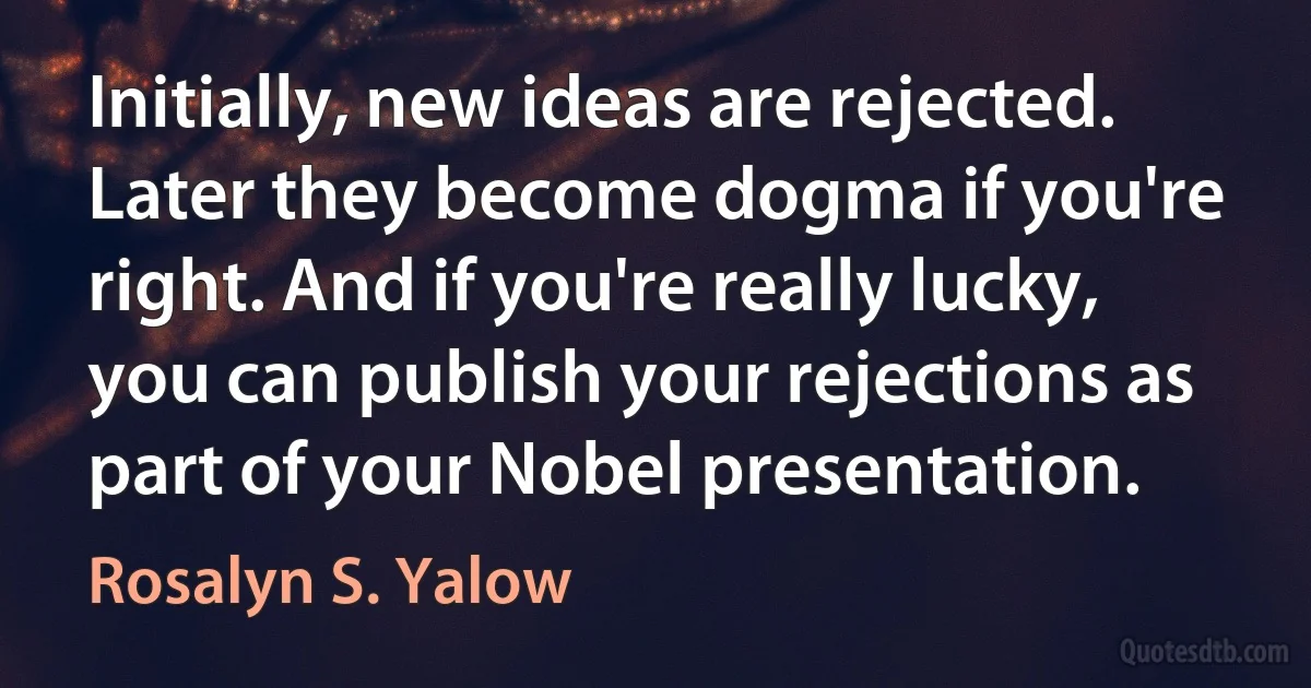 Initially, new ideas are rejected. Later they become dogma if you're right. And if you're really lucky, you can publish your rejections as part of your Nobel presentation. (Rosalyn S. Yalow)