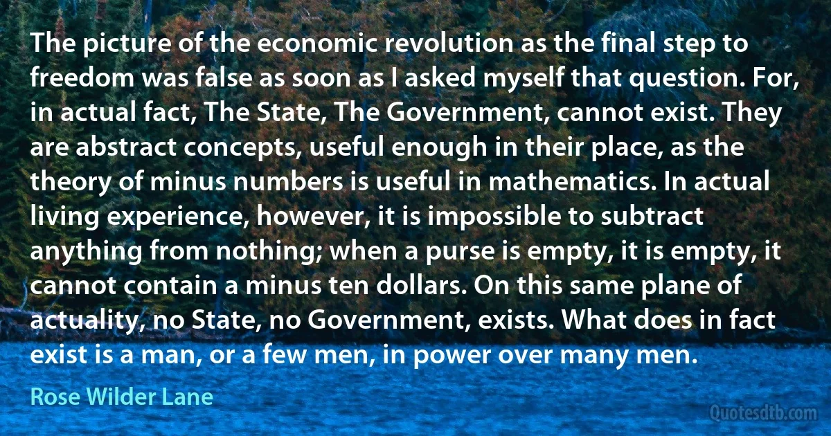 The picture of the economic revolution as the final step to freedom was false as soon as I asked myself that question. For, in actual fact, The State, The Government, cannot exist. They are abstract concepts, useful enough in their place, as the theory of minus numbers is useful in mathematics. In actual living experience, however, it is impossible to subtract anything from nothing; when a purse is empty, it is empty, it cannot contain a minus ten dollars. On this same plane of actuality, no State, no Government, exists. What does in fact exist is a man, or a few men, in power over many men. (Rose Wilder Lane)