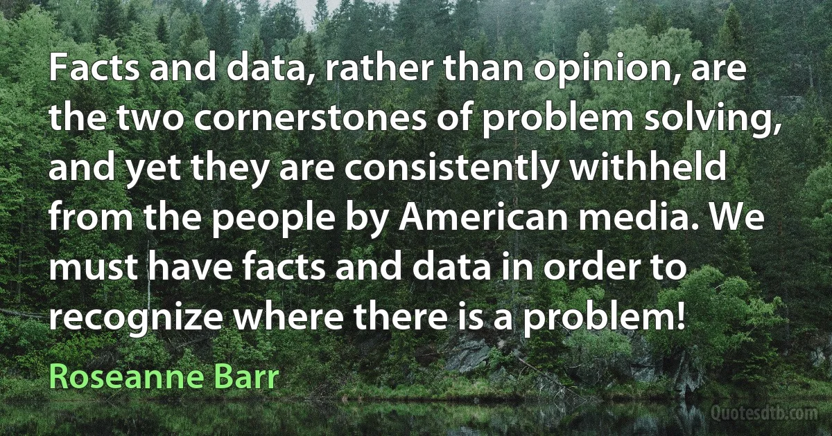 Facts and data, rather than opinion, are the two cornerstones of problem solving, and yet they are consistently withheld from the people by American media. We must have facts and data in order to recognize where there is a problem! (Roseanne Barr)