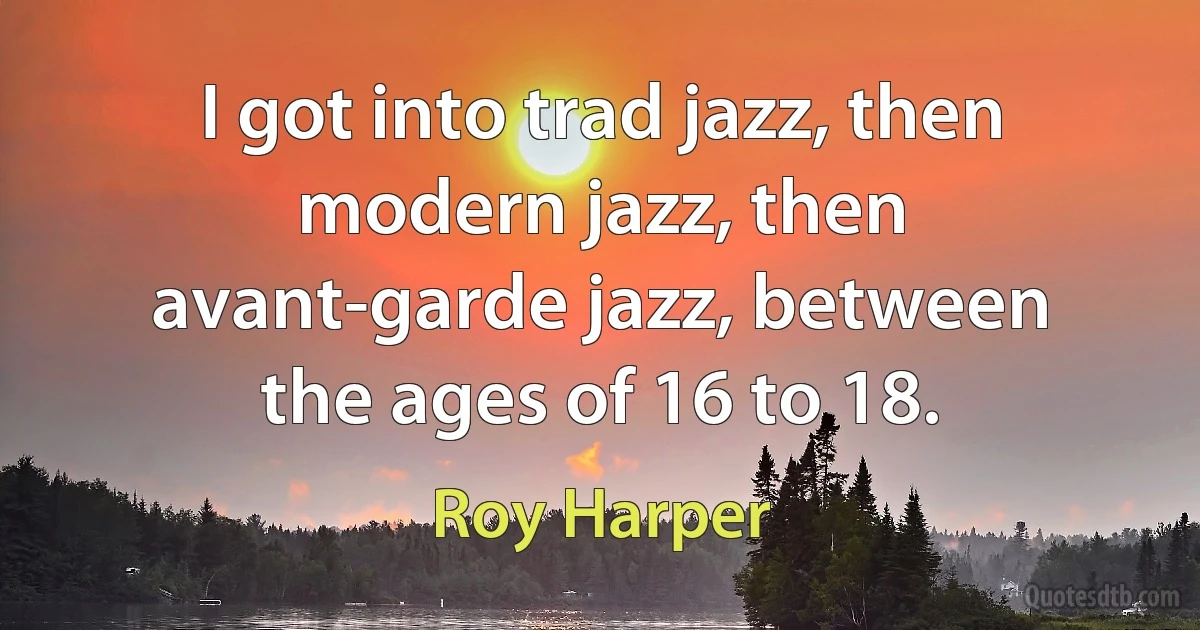 I got into trad jazz, then modern jazz, then avant-garde jazz, between the ages of 16 to 18. (Roy Harper)