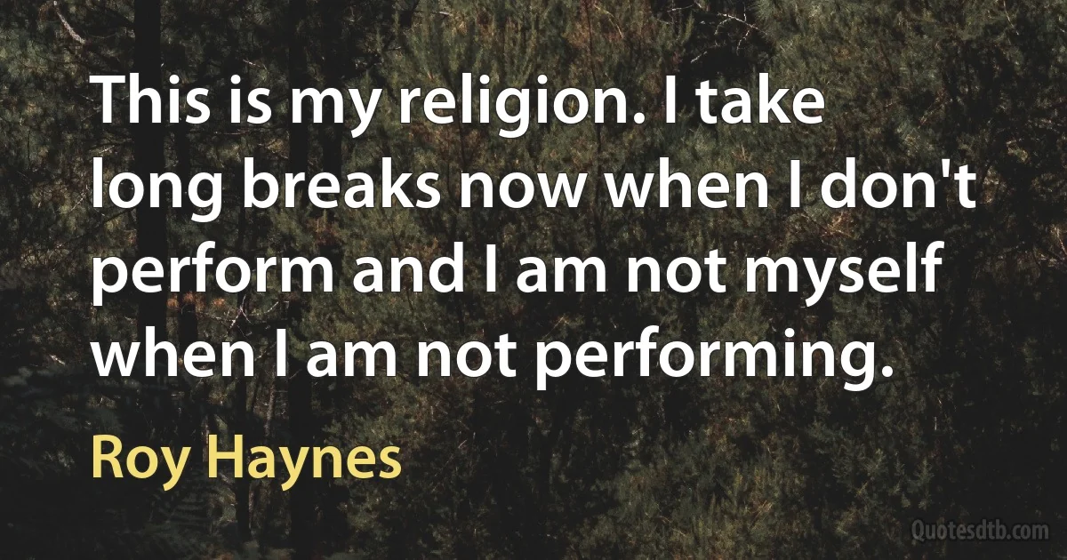 This is my religion. I take long breaks now when I don't perform and I am not myself when I am not performing. (Roy Haynes)