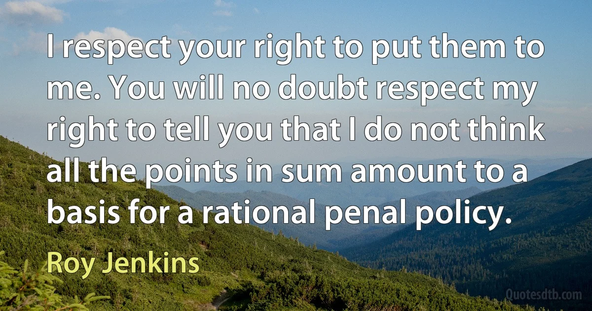 I respect your right to put them to me. You will no doubt respect my right to tell you that I do not think all the points in sum amount to a basis for a rational penal policy. (Roy Jenkins)