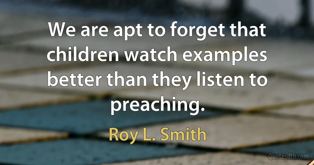 We are apt to forget that children watch examples better than they listen to preaching. (Roy L. Smith)