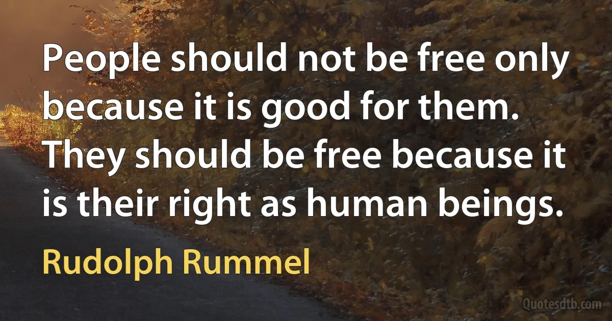 People should not be free only because it is good for them. They should be free because it is their right as human beings. (Rudolph Rummel)