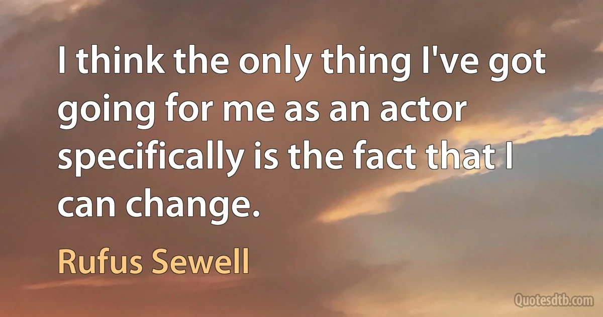 I think the only thing I've got going for me as an actor specifically is the fact that I can change. (Rufus Sewell)