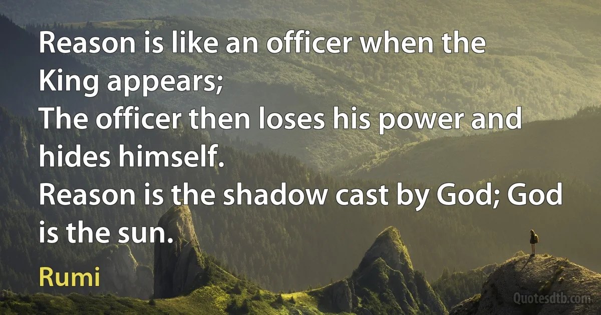 Reason is like an officer when the King appears;
The officer then loses his power and hides himself.
Reason is the shadow cast by God; God is the sun. (Rumi)