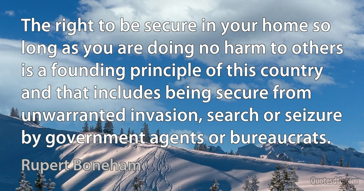 The right to be secure in your home so long as you are doing no harm to others is a founding principle of this country and that includes being secure from unwarranted invasion, search or seizure by government agents or bureaucrats. (Rupert Boneham)