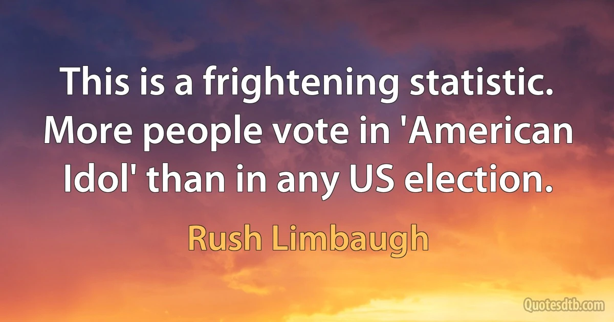 This is a frightening statistic. More people vote in 'American Idol' than in any US election. (Rush Limbaugh)