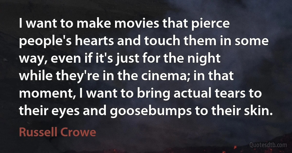 I want to make movies that pierce people's hearts and touch them in some way, even if it's just for the night while they're in the cinema; in that moment, I want to bring actual tears to their eyes and goosebumps to their skin. (Russell Crowe)