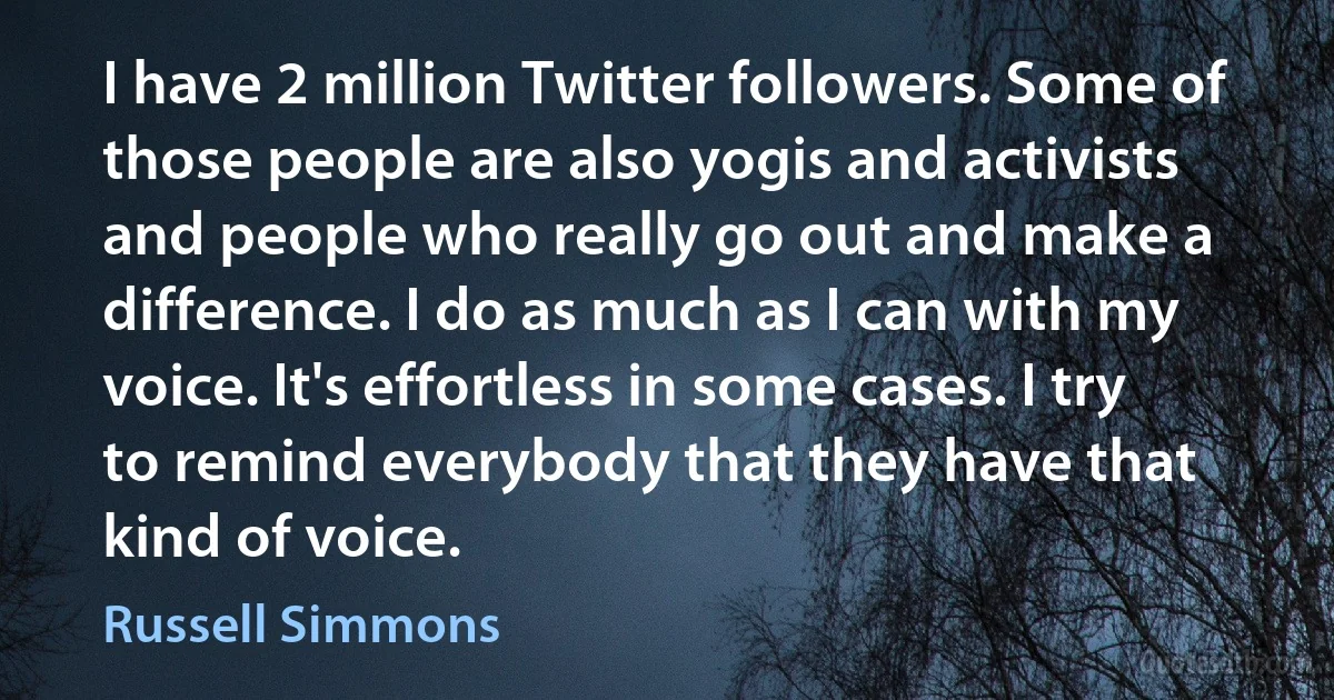 I have 2 million Twitter followers. Some of those people are also yogis and activists and people who really go out and make a difference. I do as much as I can with my voice. It's effortless in some cases. I try to remind everybody that they have that kind of voice. (Russell Simmons)