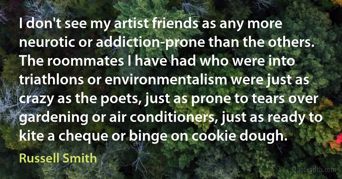 I don't see my artist friends as any more neurotic or addiction-prone than the others. The roommates I have had who were into triathlons or environmentalism were just as crazy as the poets, just as prone to tears over gardening or air conditioners, just as ready to kite a cheque or binge on cookie dough. (Russell Smith)