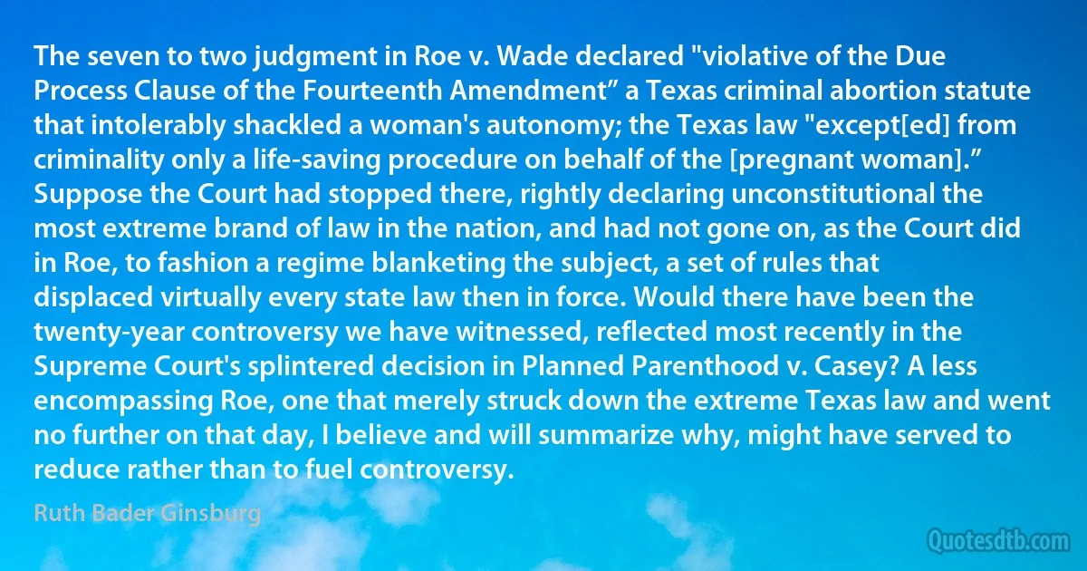 The seven to two judgment in Roe v. Wade declared "violative of the Due Process Clause of the Fourteenth Amendment” a Texas criminal abortion statute that intolerably shackled a woman's autonomy; the Texas law "except[ed] from criminality only a life-saving procedure on behalf of the [pregnant woman].” Suppose the Court had stopped there, rightly declaring unconstitutional the most extreme brand of law in the nation, and had not gone on, as the Court did in Roe, to fashion a regime blanketing the subject, a set of rules that displaced virtually every state law then in force. Would there have been the twenty-year controversy we have witnessed, reflected most recently in the Supreme Court's splintered decision in Planned Parenthood v. Casey? A less encompassing Roe, one that merely struck down the extreme Texas law and went no further on that day, I believe and will summarize why, might have served to reduce rather than to fuel controversy. (Ruth Bader Ginsburg)