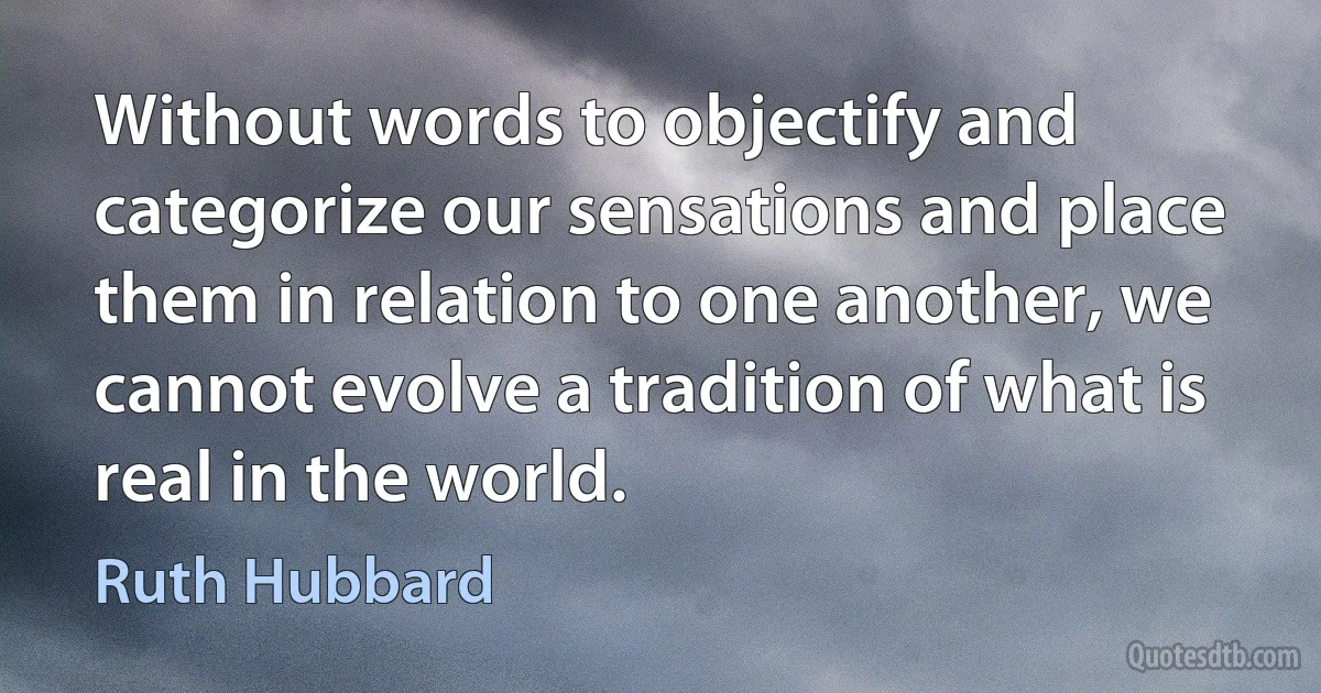 Without words to objectify and categorize our sensations and place them in relation to one another, we cannot evolve a tradition of what is real in the world. (Ruth Hubbard)