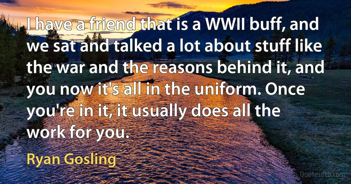 I have a friend that is a WWII buff, and we sat and talked a lot about stuff like the war and the reasons behind it, and you now it's all in the uniform. Once you're in it, it usually does all the work for you. (Ryan Gosling)