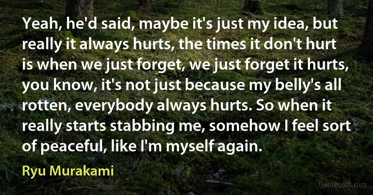 Yeah, he'd said, maybe it's just my idea, but really it always hurts, the times it don't hurt is when we just forget, we just forget it hurts, you know, it's not just because my belly's all rotten, everybody always hurts. So when it really starts stabbing me, somehow I feel sort of peaceful, like I'm myself again. (Ryu Murakami)