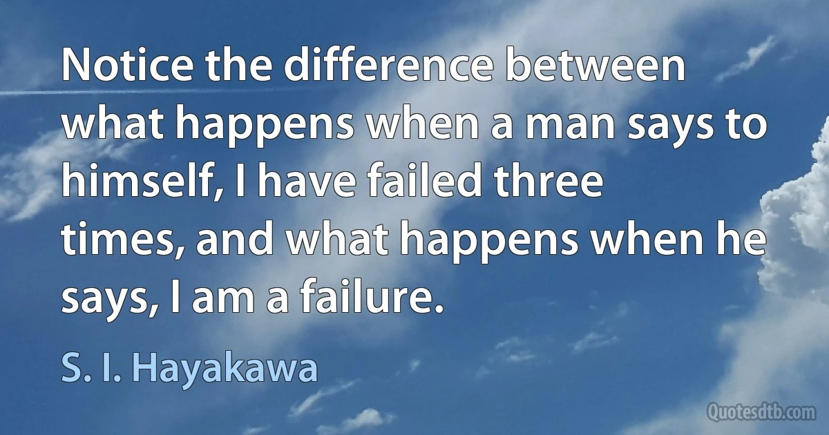 Notice the difference between what happens when a man says to himself, I have failed three times, and what happens when he says, I am a failure. (S. I. Hayakawa)