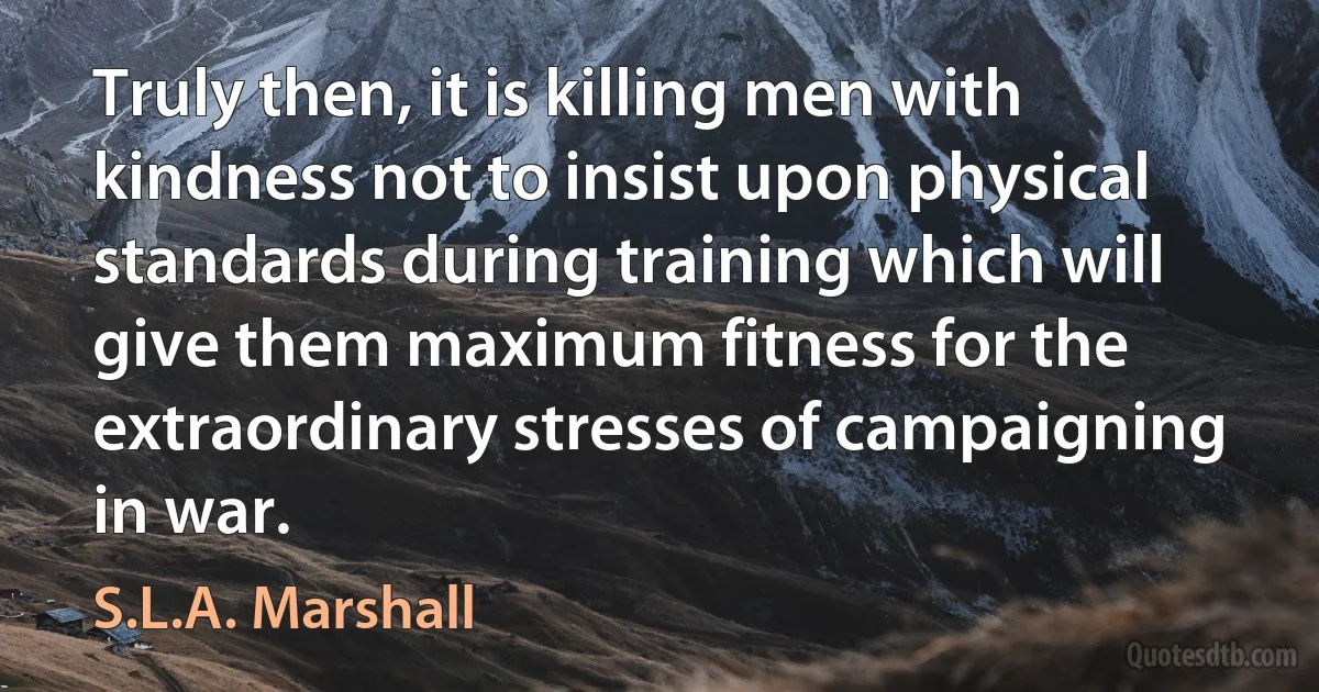 Truly then, it is killing men with kindness not to insist upon physical standards during training which will give them maximum fitness for the extraordinary stresses of campaigning in war. (S.L.A. Marshall)