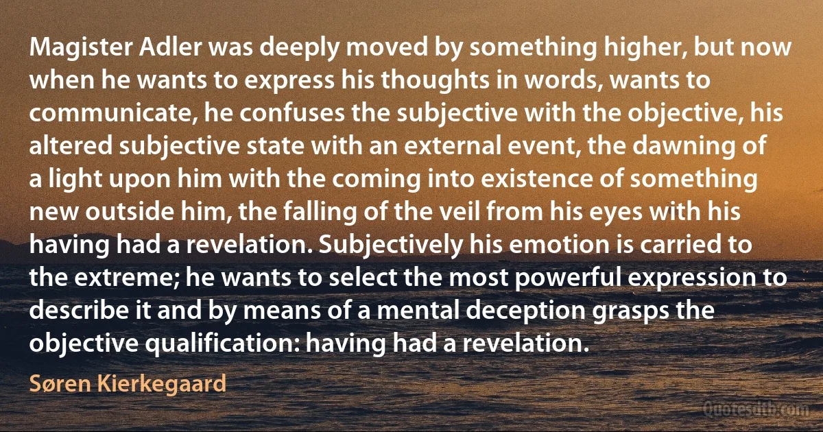 Magister Adler was deeply moved by something higher, but now when he wants to express his thoughts in words, wants to communicate, he confuses the subjective with the objective, his altered subjective state with an external event, the dawning of a light upon him with the coming into existence of something new outside him, the falling of the veil from his eyes with his having had a revelation. Subjectively his emotion is carried to the extreme; he wants to select the most powerful expression to describe it and by means of a mental deception grasps the objective qualification: having had a revelation. (Søren Kierkegaard)