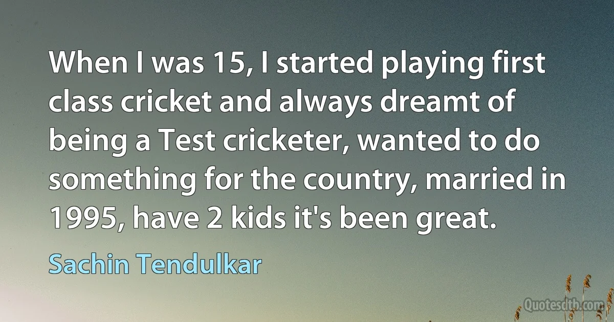 When I was 15, I started playing first class cricket and always dreamt of being a Test cricketer, wanted to do something for the country, married in 1995, have 2 kids it's been great. (Sachin Tendulkar)