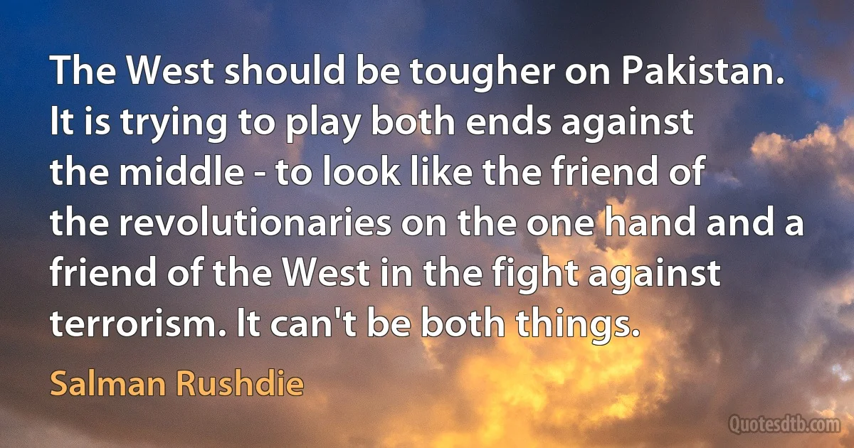 The West should be tougher on Pakistan. It is trying to play both ends against the middle - to look like the friend of the revolutionaries on the one hand and a friend of the West in the fight against terrorism. It can't be both things. (Salman Rushdie)