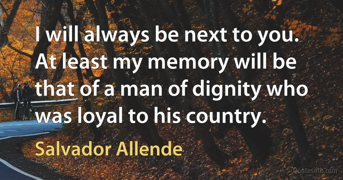 I will always be next to you. At least my memory will be that of a man of dignity who was loyal to his country. (Salvador Allende)