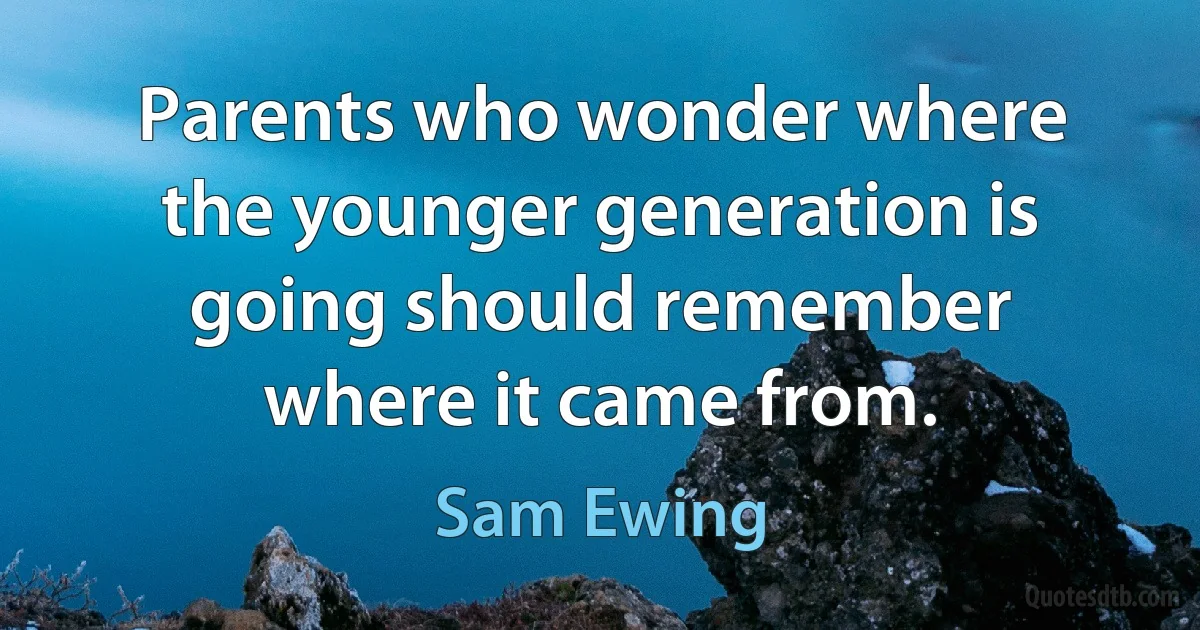 Parents who wonder where the younger generation is going should remember where it came from. (Sam Ewing)