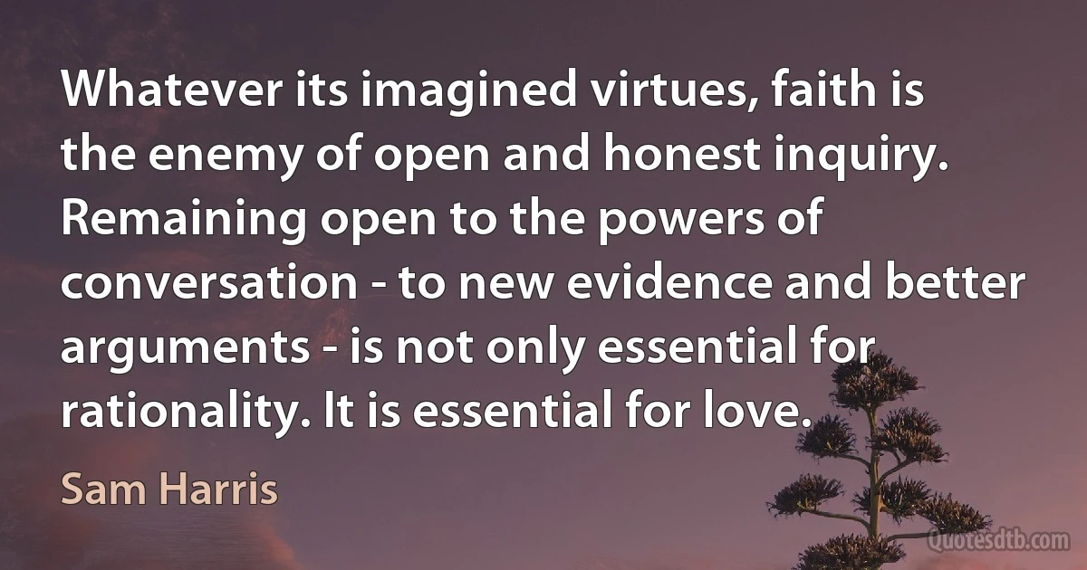 Whatever its imagined virtues, faith is the enemy of open and honest inquiry. Remaining open to the powers of conversation - to new evidence and better arguments - is not only essential for rationality. It is essential for love. (Sam Harris)